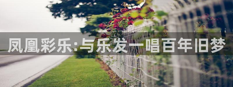 焦点娱乐官网下载：凤凰彩乐:与乐发一唱百年旧梦
