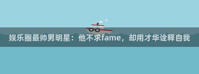 焦点娱乐.ccmpc29官网版下载：娱乐圈最帅男明星：他不求fame，却用才华诠释自我